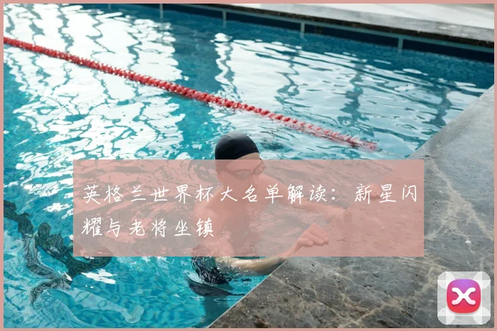 英格兰世界杯大名单解读:新星闪耀与老将坐镇