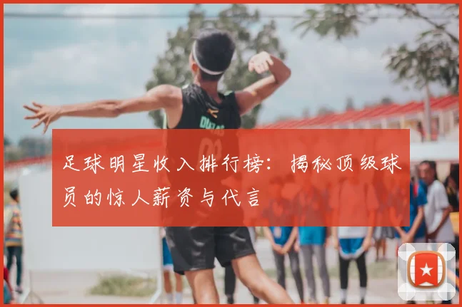 足球明星收入排行榜：揭秘顶级球员的惊人薪资与代言