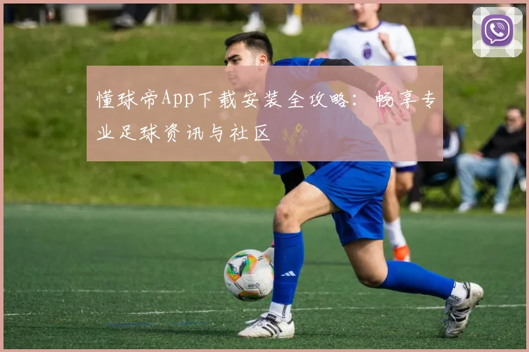 懂球帝App下载安装全攻略：畅享专业足球资讯与社区