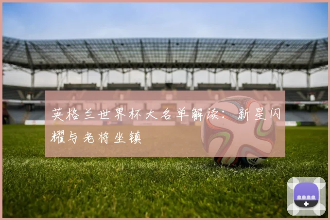英格兰世界杯大名单解读:新星闪耀与老将坐镇