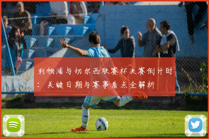 利物浦与切尔西联赛杯决赛倒计时:关键日期与赛事看点全解析