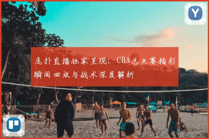 虎扑直播独家呈现:CBA总决赛精彩瞬间回放与战术深度解析