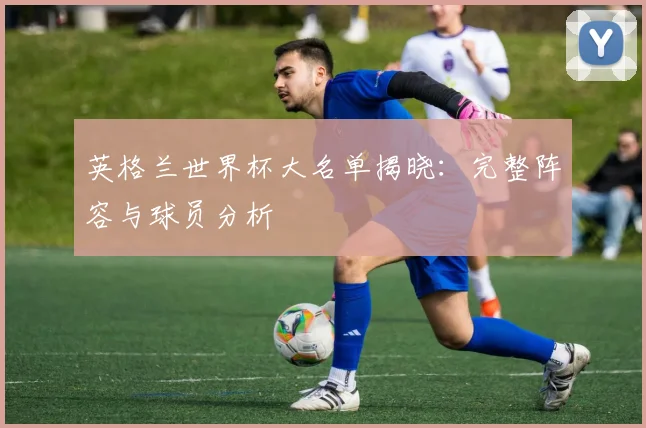 英格兰世界杯大名单揭晓:完整阵容与球员分析