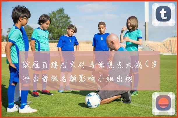 欧冠直播尤文对马竞焦点大战 C罗冲击晋级名额影响小组出线