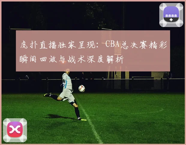 虎扑直播独家呈现:CBA总决赛精彩瞬间回放与战术深度解析