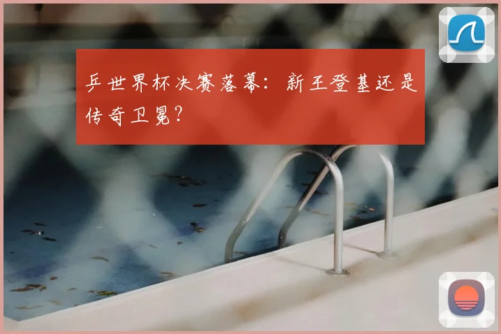 乒世界杯决赛落幕：新王登基还是传奇卫冕？