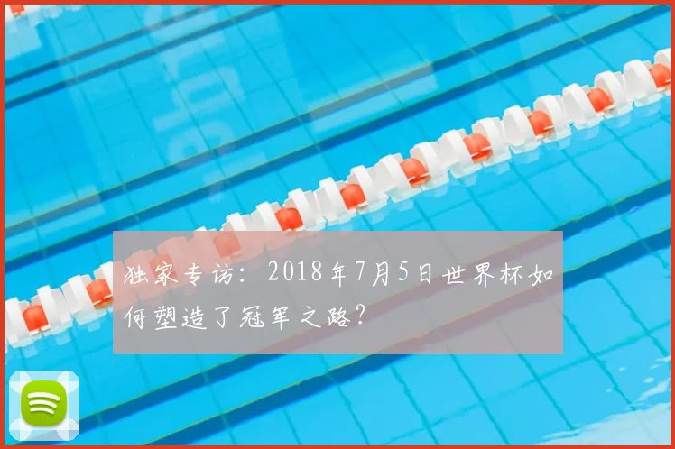 独家专访:2018年7月5日世界杯如何塑造了冠军之路?