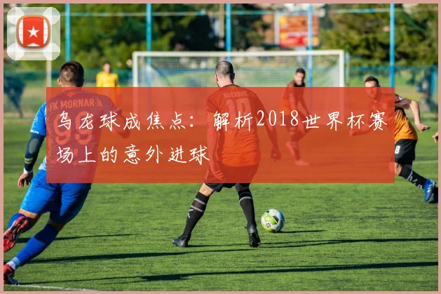 乌龙球成焦点：解析2018世界杯赛场上的意外进球