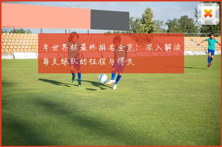 年世界杯最终排名全览:深入解读每支球队的征程与得失