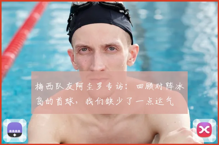 梅西队友阿圭罗专访：回顾对阵冰岛的首球，我们缺少了一点运气