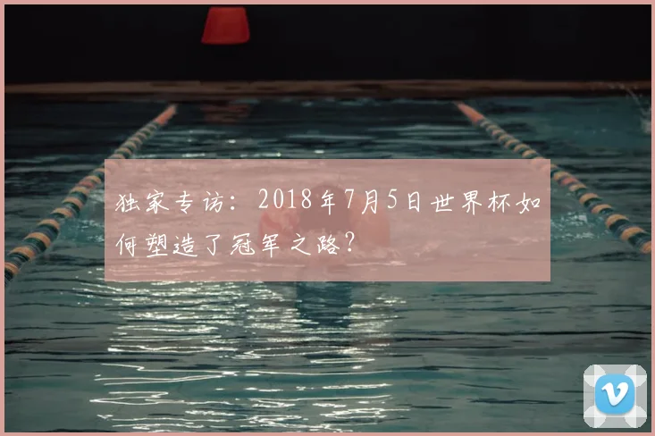 独家专访:2018年7月5日世界杯如何塑造了冠军之路?