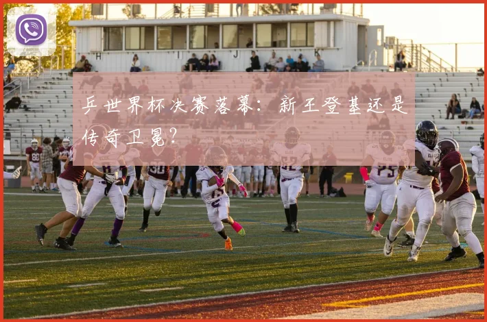 乒世界杯决赛落幕：新王登基还是传奇卫冕？