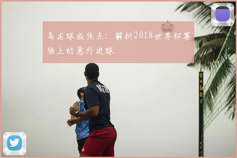 乌龙球成焦点：解析2018世界杯赛场上的意外进球