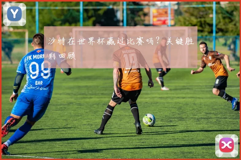 沙特在世界杯赢过比赛吗？关键胜利回顾